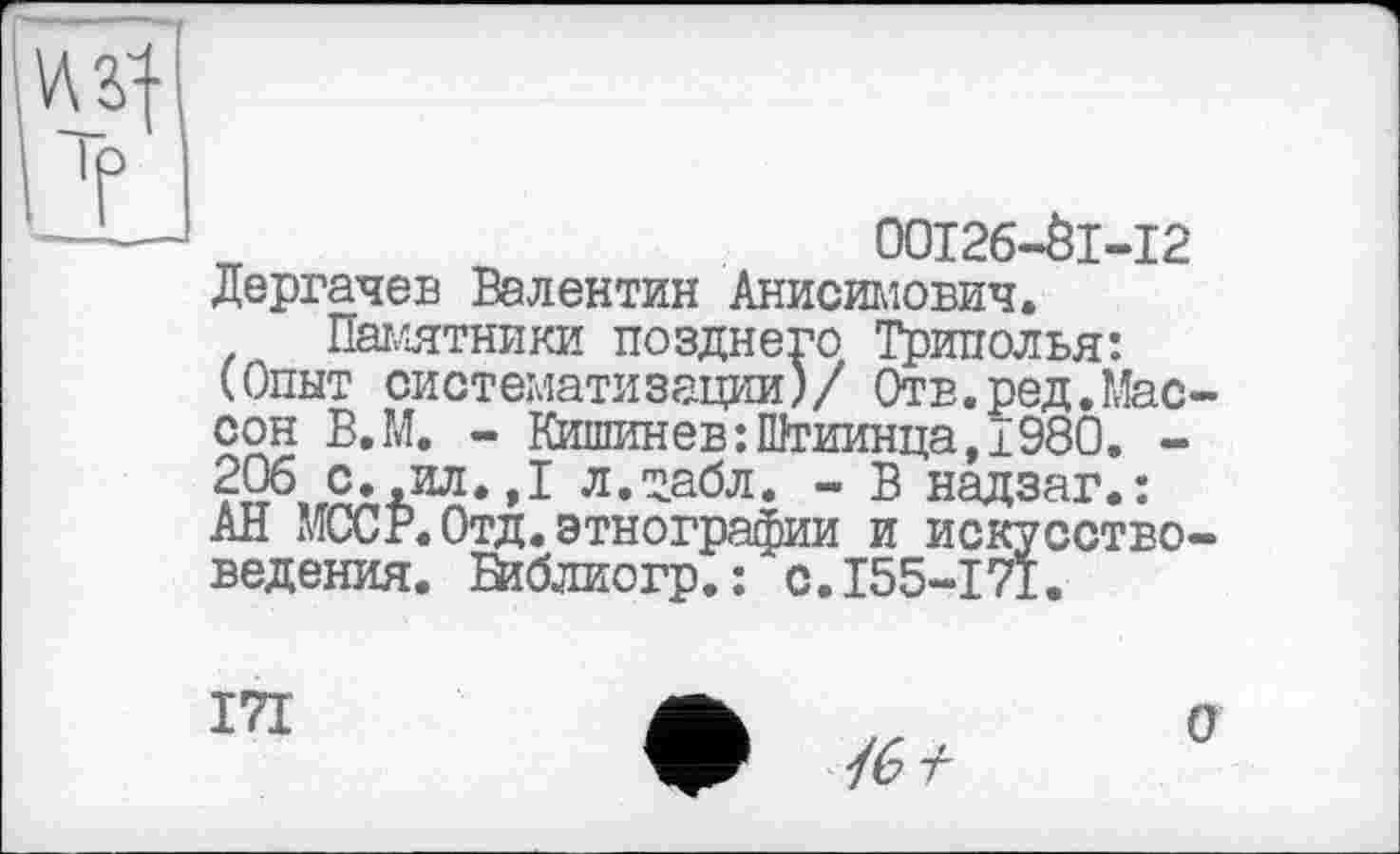 ﻿00126-01-12 Дергачев Валентин Анисимович.
Памятники позднего Триполья: (Опыт систематизации)/ Отв.ред.Мас сон В.М. - Кишинев:Штиинца, 1980. -206 с.,ил.,1 л.табл. - В надзаг.: АН МССР. Отд.этнографии и искусство ведения. Библио гр.: с.155-171.
171
/6^